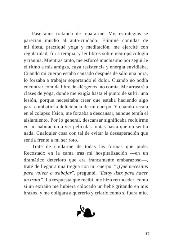 Pasé afios tratando de repararme. Mis estrategias se parecian mucho al auto-cuidado: Eliminé comidas de mi dieta, practiqué yoga y meditacion, me ejercité con regularidad, fui a terapia, y lef libros sobre neuropsicologia y trauma. Mientras tanto, me esforcé muchisimo por seguirle el ritmo a mis amigxs, cuya resistencia y energia envidiaba. Cuando mi cuerpo estaba cansado después de solo una hora, o forzaba a trabajar soportando el dolor. Cuando no podia encontrar comida libre de alérgenos, no comia. Me arrastré a clases de yoga, donde me exigia hasta el punto de sufrir una lesién, porque necesitaba creer que estaba haciendo algo para combatir la deficiencia de mi cuerpo. Y cuando recaa en el colapso fisico, me forzaba a descansar, aunque temia el aislamiento. Por lo general, descansar significaba recluirme en mi habitacién a ver peliculas tontas hasta que no sentia nada. Cualquier cosa con tal de evitar la desesperacion que sentia frente a mi ser roto.  Traté de cuidarme de todas las formas que pude. Recostadx en la cama tras mi hospitalizacién —en un dramitico deterioro que era francamente embarazoso—, traté de llegar a una tregua con mi cuerpo: “,Qué necesitas para volver a trabajar”, pregunté, “Estoy listx para hacer un trato”. La respuesta que recibi, me hizo retroceder, como si un extraiio me hubiera colocado un bebé gritando en mis brazos, y me obligara a quererlo y criarlo como si fuera mio.  5 Y  37 